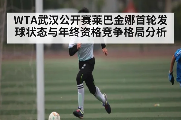 WTA武汉公开赛莱巴金娜首轮发球状态与年终资格竞争格局分析