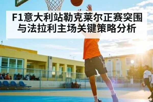 F1意大利站勒克莱尔正赛突围与法拉利主场关键策略分析