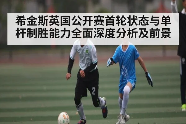 希金斯英国公开赛首轮状态与单杆制胜能力全面深度分析及前景