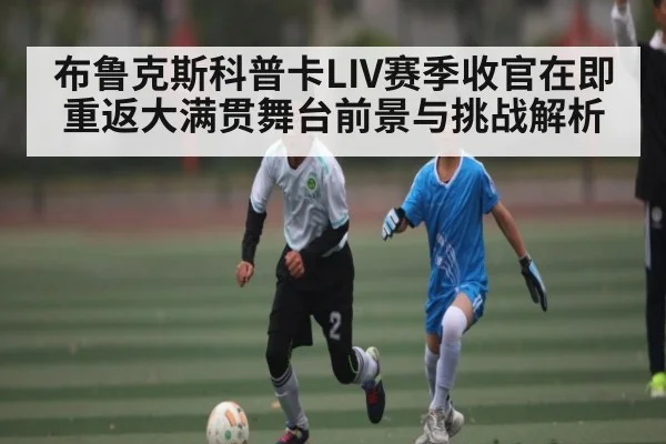 布鲁克斯科普卡LIV赛季收官在即 重返大满贯舞台前景与挑战解析