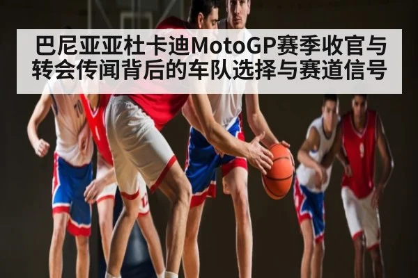 巴尼亚亚杜卡迪MotoGP赛季收官与转会传闻背后的车队选择与赛道信号