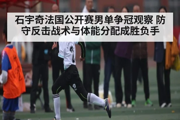 石宇奇法国公开赛男单争冠观察 防守反击战术与体能分配成胜负手